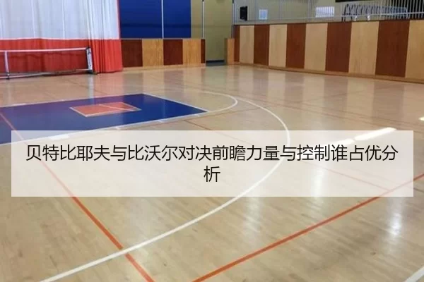贝特比耶夫与比沃尔对决前瞻力量与控制谁占优分析